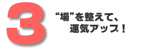 3.”場”を整えて、運気アップ